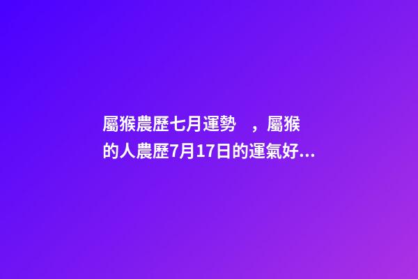 屬猴農歷七月運勢，屬猴的人農歷7月17日的運氣好不好 2002年7月17日農歷出生在今年的運程是怎樣的